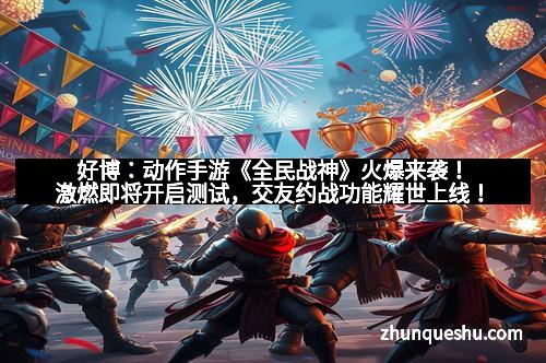 好博：动作手游《全民战神》火爆来袭！激燃即将开启测试，交友约战功能耀世上线！